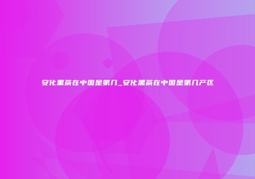 安化黑茶在中国是第几_安化黑茶在中国是第几产区