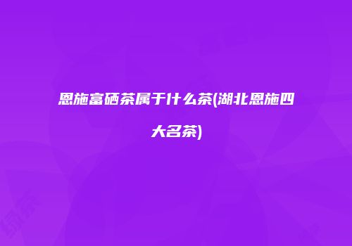 恩施富硒茶属于什么茶(湖北恩施四大名茶)