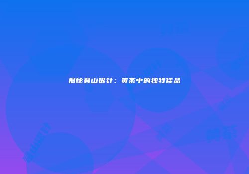 揭秘君山银针：黄茶中的独特佳品
