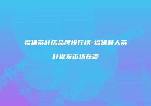 福建茶叶店品牌排行榜-福建最大茶叶批发市场在哪