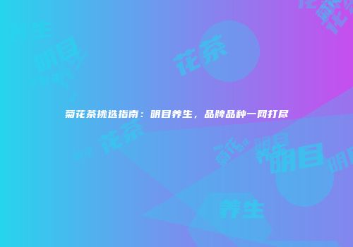 菊花茶挑选指南：明目养生，品牌品种一网打尽