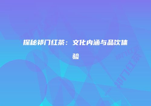 探秘祁门红茶：文化内涵与品饮体验