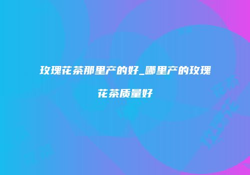 玫瑰花茶那里产的好_哪里产的玫瑰花茶质量好