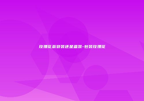 玫瑰花茶袋装还是盒装-包装玫瑰花