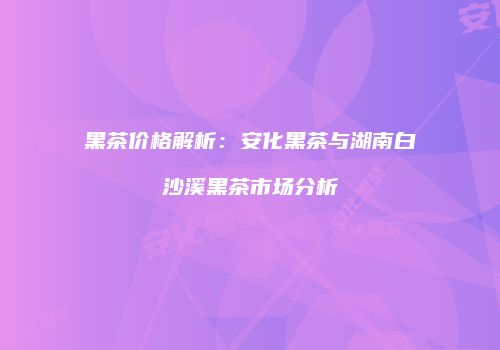 黑茶价格解析：安化黑茶与湖南白沙溪黑茶市场分析