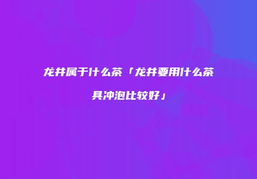 龙井属于什么茶「龙井要用什么茶具冲泡比较好」