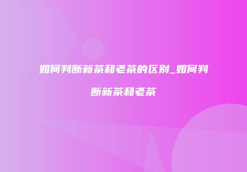 如何判断新茶和老茶的区别_如何判断新茶和老茶