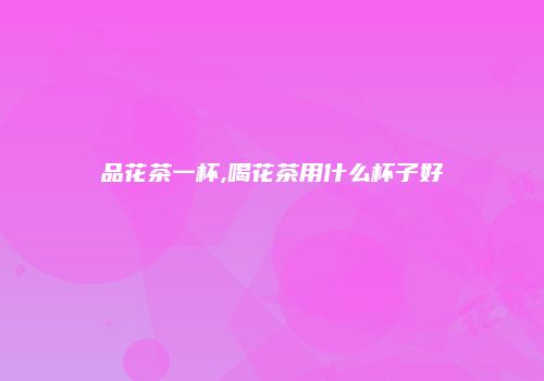 品花茶一杯,喝花茶用什么杯子好