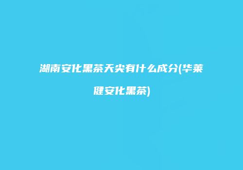 湖南安化黑茶天尖有什么成分(华莱健安化黑茶)