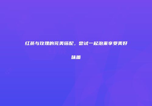 红茶与玫瑰的完美搭配，尝试一起泡来享受美好味蕾