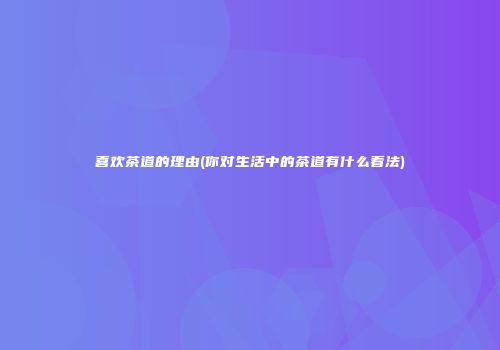 喜欢茶道的理由(你对生活中的茶道有什么看法)