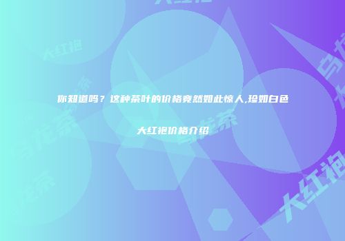 你知道吗？这种茶叶的价格竟然如此惊人,珍如白色大红袍价格介绍