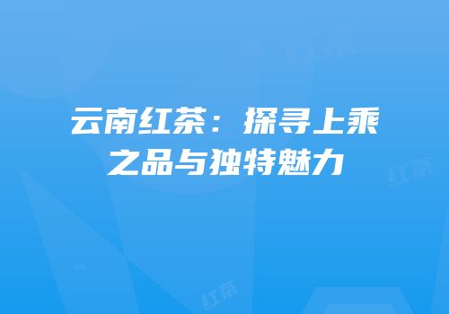 云南红茶：探寻上乘之品与独特魅力