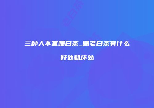 三种人不宜喝白茶_喝老白茶有什么好处和坏处