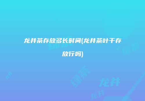 龙井茶存放多长时间(龙井茶叶干存放行吗)