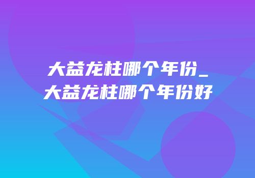大益龙柱哪个年份_大益龙柱哪个年份好