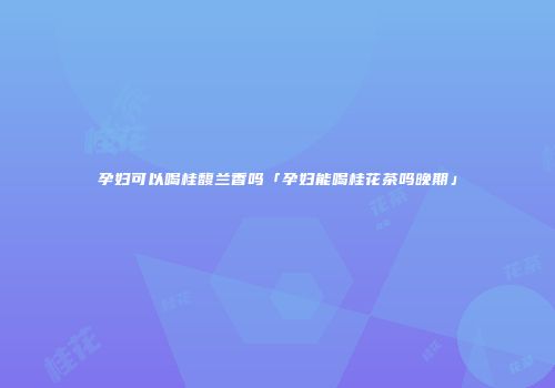 孕妇可以喝桂馥兰香吗「孕妇能喝桂花茶吗晚期」