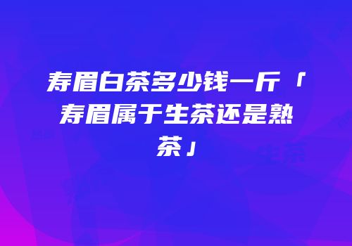寿眉白茶多少钱一斤「寿眉属于生茶还是熟茶」