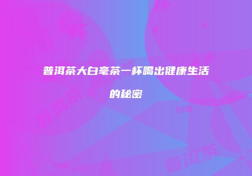 普洱茶大白毫茶一杯喝出健康生活的秘密