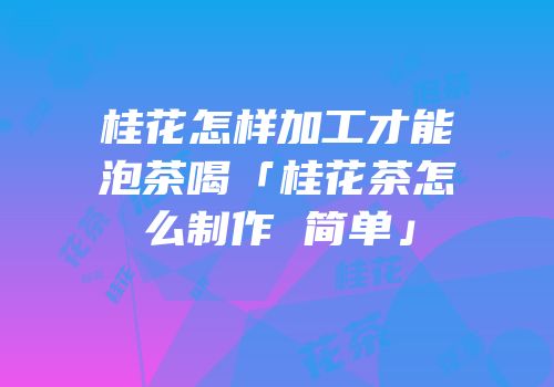 桂花怎样加工才能泡茶喝「桂花茶怎么制作 简单」