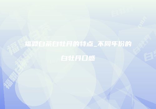 福鼎白茶白牡丹的特点_不同年份的白牡丹口感