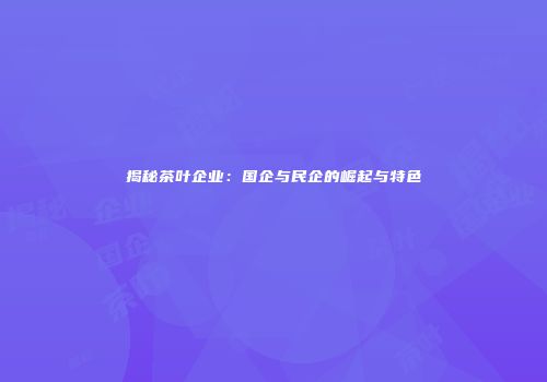 揭秘茶叶企业：国企与民企的崛起与特色