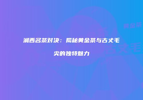 湘西名茶对决：揭秘黄金茶与古丈毛尖的独特魅力