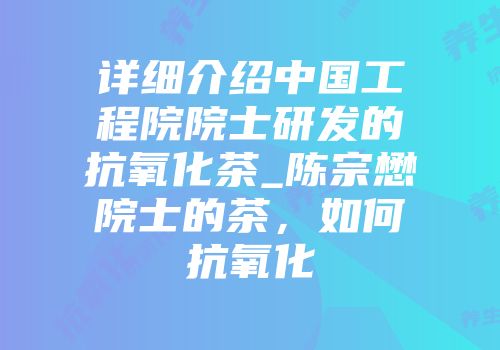 详细介绍中国工程院院士研发的抗氧化茶_陈宗懋院士的茶，如何抗氧化