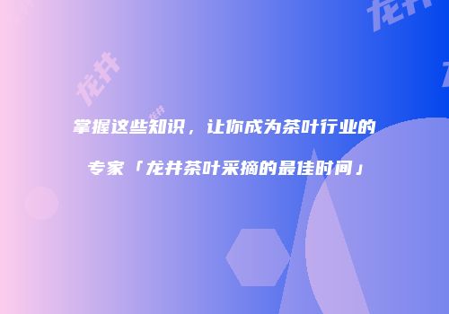 掌握这些知识，让你成为茶叶行业的专家「龙井茶叶采摘的最佳时间」