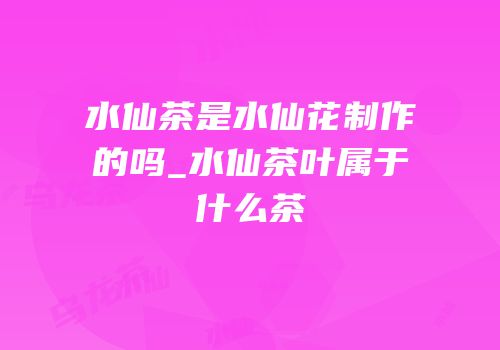 水仙茶是水仙花制作的吗_水仙茶叶属于什么茶