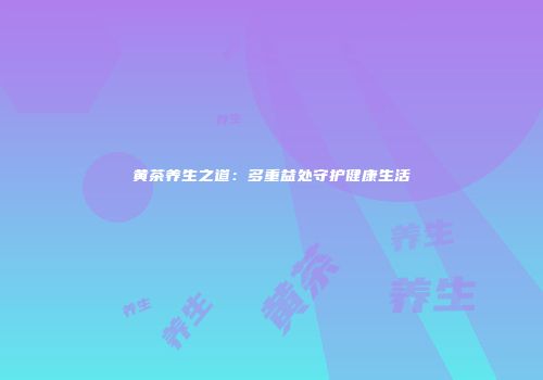 黄茶养生之道：多重益处守护健康生活