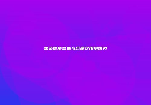 黑茶健康益处与合理饮用量探讨