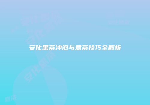 安化黑茶冲泡与煮茶技巧全解析