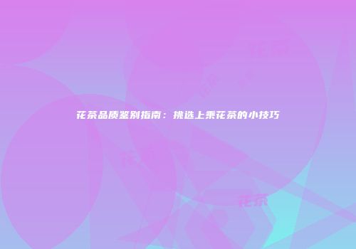 花茶品质鉴别指南：挑选上乘花茶的小技巧