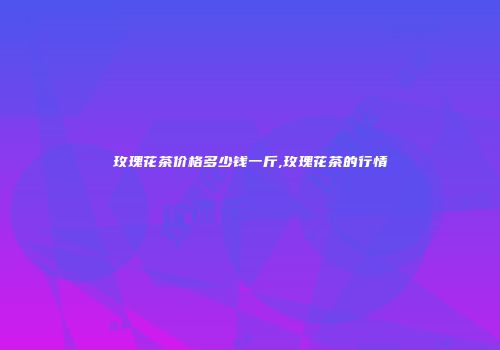 玫瑰花茶价格多少钱一斤,玫瑰花茶的行情