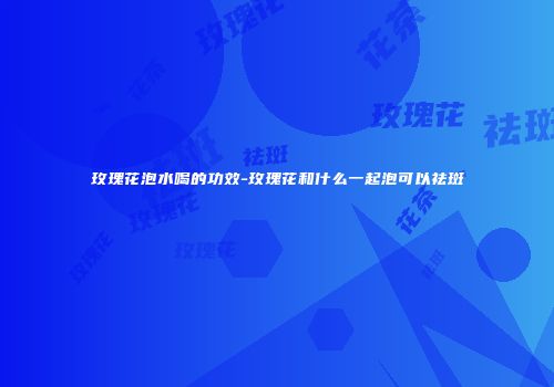 玫瑰花泡水喝的功效-玫瑰花和什么一起泡可以祛斑