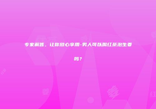 专家解答，让你放心享用-男人可以喝红茶泡生姜吗？