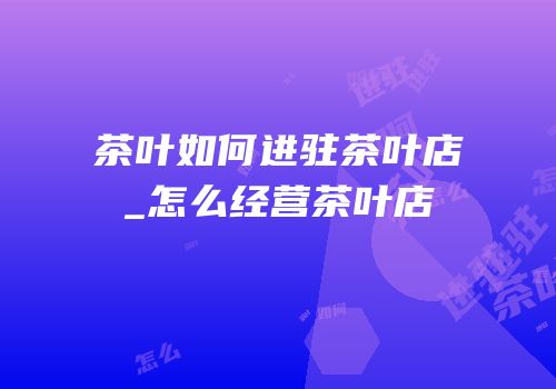 茶叶如何进驻茶叶店_怎么经营茶叶店