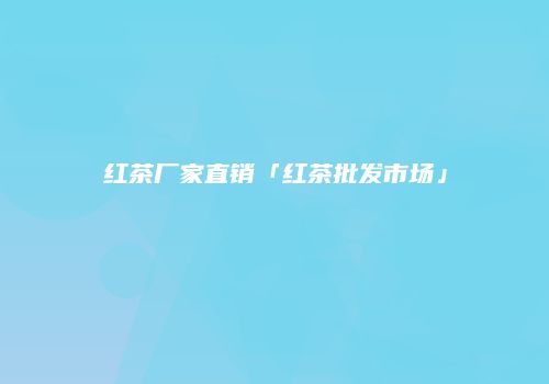 红茶厂家直销「红茶批发市场」