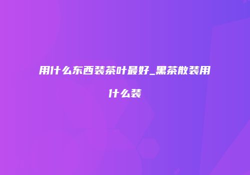 用什么东西装茶叶最好_黑茶散装用什么装