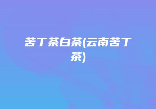 苦丁茶白茶(云南苦丁茶)