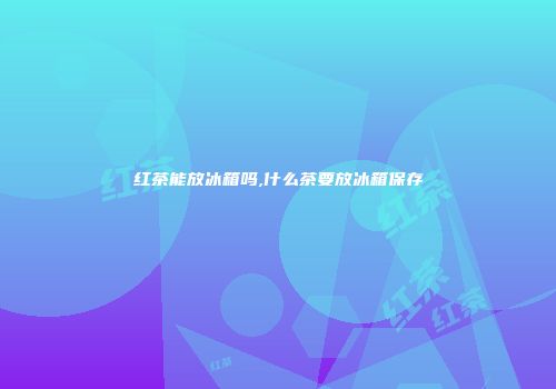 红茶能放冰箱吗,什么茶要放冰箱保存