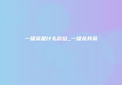 一级茶是什么价位_一级龙井茶