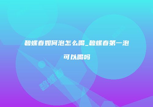 碧螺春如何泡怎么喝_碧螺春第一泡可以喝吗