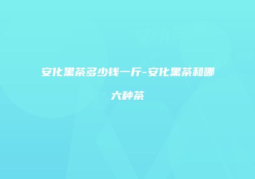 安化黑茶多少钱一斤-安化黑茶和哪六种茶