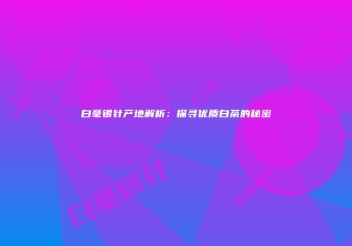 白毫银针产地解析：探寻优质白茶的秘密