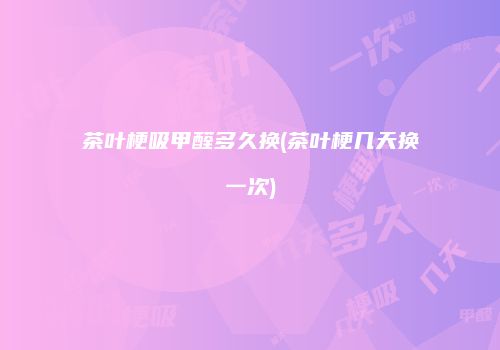 茶叶梗吸甲醛多久换(茶叶梗几天换一次)