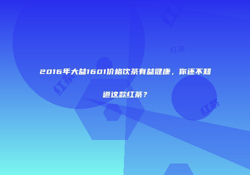 2016年大益1601价格饮茶有益健康，你还不知道这款红茶？