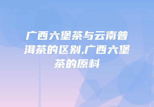 广西六堡茶与云南普洱茶的区别,广西六堡茶的原料