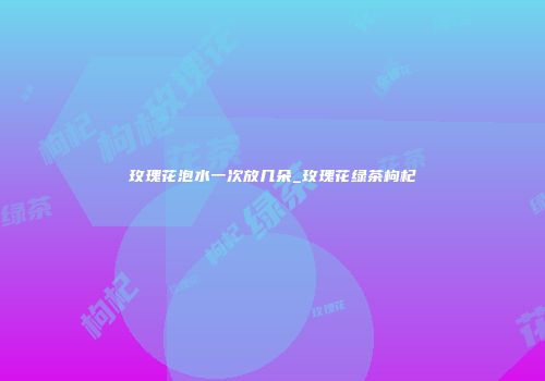 玫瑰花泡水一次放几朵_玫瑰花绿茶枸杞